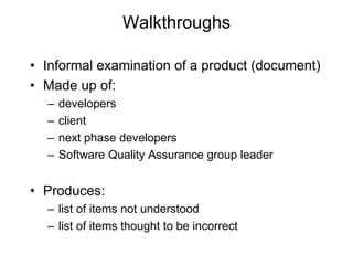 Walkthroughs
• Informal examination of a product (document)
• Made up of:
– developers
– client
– next phase developers
– Software Quality Assurance group leader
• Produces:
– list of items not understood
– list of items thought to be incorrect
 