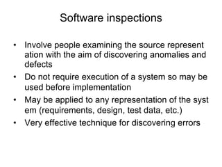 Software inspections
• Involve people examining the source represent
ation with the aim of discovering anomalies and
defects
• Do not require execution of a system so may be
used before implementation
• May be applied to any representation of the syst
em (requirements, design, test data, etc.)
• Very effective technique for discovering errors
 