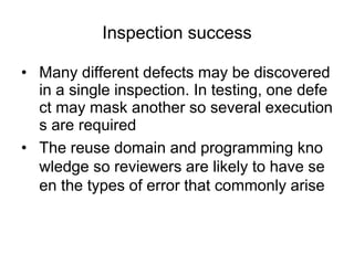 Inspection success
• Many different defects may be discovered
in a single inspection. In testing, one defe
ct may mask another so several execution
s are required
• The reuse domain and programming kno
wledge so reviewers are likely to have se
en the types of error that commonly arise
 