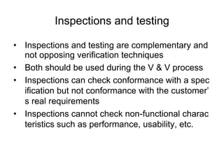 Inspections and testing
• Inspections and testing are complementary and
not opposing verification techniques
• Both should be used during the V & V process
• Inspections can check conformance with a spec
ification but not conformance with the customer’
s real requirements
• Inspections cannot check non-functional charac
teristics such as performance, usability, etc.
 