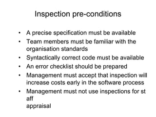 Inspection pre-conditions
• A precise specification must be available
• Team members must be familiar with the
organisation standards
• Syntactically correct code must be available
• An error checklist should be prepared
• Management must accept that inspection will
increase costs early in the software process
• Management must not use inspections for st
aff
appraisal
 