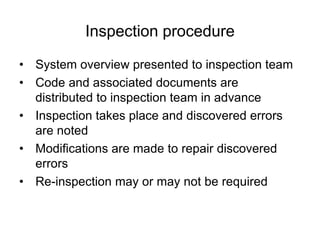 Inspection procedure
• System overview presented to inspection team
• Code and associated documents are
distributed to inspection team in advance
• Inspection takes place and discovered errors
are noted
• Modifications are made to repair discovered
errors
• Re-inspection may or may not be required
 