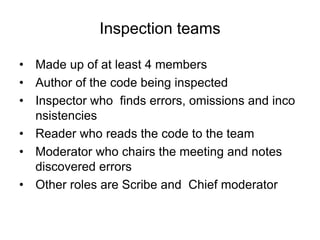 Inspection teams
• Made up of at least 4 members
• Author of the code being inspected
• Inspector who finds errors, omissions and inco
nsistencies
• Reader who reads the code to the team
• Moderator who chairs the meeting and notes
discovered errors
• Other roles are Scribe and Chief moderator
 