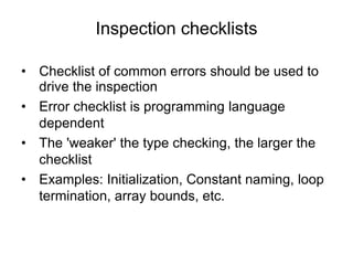 Inspection checklists
• Checklist of common errors should be used to
drive the inspection
• Error checklist is programming language
dependent
• The 'weaker' the type checking, the larger the
checklist
• Examples: Initialization, Constant naming, loop
termination, array bounds, etc.
 