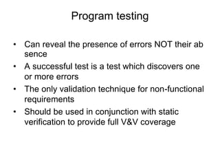 • Can reveal the presence of errors NOT their ab
sence
• A successful test is a test which discovers one
or more errors
• The only validation technique for non-functional
requirements
• Should be used in conjunction with static
verification to provide full V&V coverage
Program testing
 