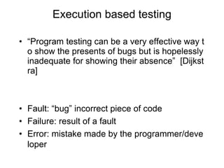 Execution based testing
• “Program testing can be a very effective way t
o show the presents of bugs but is hopelessly
inadequate for showing their absence” [Dijkst
ra]
• Fault: “bug” incorrect piece of code
• Failure: result of a fault
• Error: mistake made by the programmer/deve
loper
 