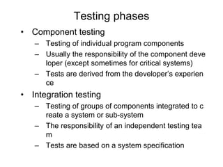 Testing phases
• Component testing
– Testing of individual program components
– Usually the responsibility of the component deve
loper (except sometimes for critical systems)
– Tests are derived from the developer’s experien
ce
• Integration testing
– Testing of groups of components integrated to c
reate a system or sub-system
– The responsibility of an independent testing tea
m
– Tests are based on a system specification
 