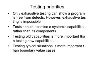 • Only exhaustive testing can show a program
is free from defects. However, exhaustive tes
ting is impossible
• Tests should exercise a system's capabilities
rather than its components
• Testing old capabilities is more important tha
n testing new capabilities
• Testing typical situations is more important t
han boundary value cases
Testing priorities
 