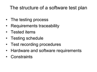 The structure of a software test plan
• The testing process
• Requirements traceability
• Tested items
• Testing schedule
• Test recording procedures
• Hardware and software requirements
• Constraints
 