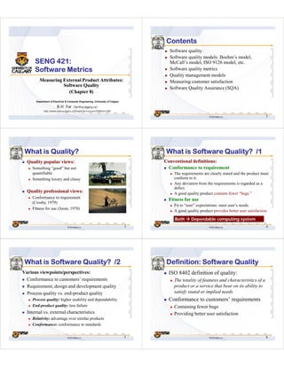 Contents
                                                                                      Software quality
                                                                                      Software quality models: Boehm’s model,
      SENG 421:                                                                       McCall’s model, ISO 9126 model, etc.
      Software Metrics                                                                Software quality metrics
                                                                                      Quality management models
         Measuring External Product Attributes:                                       Measuring customer satisfaction
                   Software Quality
                                                                                      Software Quality Assurance (SQA)
                     (Chapter 8)
       Department of Electrical & Computer Engineering, University of Calgary

                        B.H. Far       （far@ucalgary.ca）
             http://www.enel.ucalgary.ca/People/far/Lectures/SENG421/08/

                                                                                                             far@ucalgary.ca                    2




 What is Quality?                                                                   What is Software Quality? /1
  Quality popular views:                                                            Conventional definitions:
    Something “good” but not                                                         Conformance to requirement
    quantifiable                                                                        The requirements are clearly stated and the product must
    Something luxury and classy                                                         conform to it.
                                                                                        Any deviation from the requirements is regarded as a
                                                                                        defect.
  Quality professional views:                                                           A good quality product contains fewer “bugs.”
    Conformance to requirement
                                                                                     Fitness for use
    (Crosby, 1979)
                                                                                        Fit to “user” expectations: meet user’s needs.
    Fitness for use (Juran, 1970)
                                                                                        A good quality product provides better user satisfaction.

                                                                                        Both      Dependable computing system
                                 far@ucalgary.ca                                3                            far@ucalgary.ca                    4




 What is Software Quality? /2                                                       Definition: Software Quality
Various viewpoints/perspectives:                                                     ISO 8402 definition of quality:
 Conformance to customers’ requirements                                                 The totality of features and characteristics of a
 Requirement, design and development quality                                            product or a service that bear on its ability to
 Process quality vs. end-product quality                                                satisfy stated or implied needs
    Process quality: higher usability and dependability                              Conformance to customers’ requirements
    End-product quality: less failure                                                   Containing fewer bugs
  Internal vs. external characteristics                                                 Providing better user satisfaction
    Relativity: advantage over similar products
    Conformance: conformance to standards


                                 far@ucalgary.ca                                5                            far@ucalgary.ca                    6
 