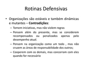 Rotinas Defensivas
• Organizações são estáveis e também dinâmicas
e mutantes – Contradições:
– Tomem iniciativas, mas não violem regras
– Pensem além do presente, mas se considerem
recompensados ou penalizados apenas pelo
desempenho atual.
– Pensem na organização como um todo , mas não
cruzem as áreas de responsabilidade dos outros;
– Cooperem com os demais, mas concorram com eles
quando for necessário
 