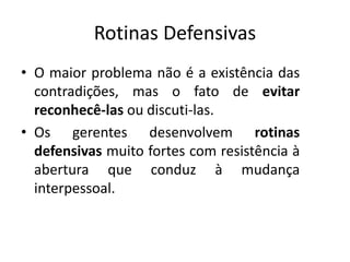 Rotinas Defensivas
• O maior problema não é a existência das
contradições, mas o fato de evitar
reconhecê-las ou discuti-las.
• Os gerentes desenvolvem rotinas
defensivas muito fortes com resistência à
abertura que conduz à mudança
interpessoal.
 