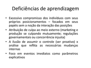 Deficiências de aprendizagem
• Excessivo compromisso dos indivíduos com seus
próprios posicionamentos – focados em seus
papéis sem a noção da interação das posições
• Atribuição de culpa ao meio externo (marketing e
produção se culpando mutuamente; regulações
governamentais ou concorrência injusta)
• A ilusão de assumir o controle (ser proativo) x
análise que reflita as necessárias mudanças
internas
• Foco em eventos imediatos como parâmetros
explicativos
 