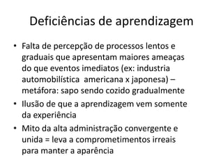 Deficiências de aprendizagem
• Falta de percepção de processos lentos e
graduais que apresentam maiores ameaças
do que eventos imediatos (ex: industria
automobilística americana x japonesa) –
metáfora: sapo sendo cozido gradualmente
• Ilusão de que a aprendizagem vem somente
da experiência
• Mito da alta administração convergente e
unida = leva a comprometimentos irreais
para manter a aparência
 
