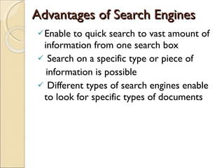 Advantages of Search Engines Enable to quick search to vast amount of information from one search box Search on a specific type or piece of  information is possible Different types of search engines enable  to look for specific types of documents  