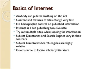 Basics of Internet Anybody can publish anything on the net Content and features of sites change very fast No bibliographic control on published information Internet is a self publishing tool-Evaluate Try out multiple sites, while looking for information Subject Directories and Search Engines vary in their    contents Subject Directories/Search engines are highly    volatile Good source to locate scholarly literature 