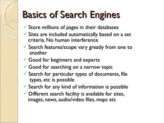 Basics of Search Engines Store millions of pages in their databases Sites are included automatically based on a set    criteria. No human interference Search features/scope vary greatly from one to    another Good for beginners and experts Good for searching on a narrow topic Search for particular types of documents, file    types, etc is possible  Search for any kind of information is possible Different search facility is available for sites,    images, news, audio/video files, maps etc  