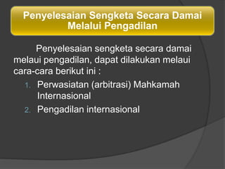 Penyelesaian Sengketa Secara Damai
          Melalui Pengadilan

     Penyelesaian sengketa secara damai
melaui pengadilan, dapat dilakukan melaui
cara-cara berikut ini :
  1. Perwasiatan (arbitrasi) Mahkamah
      Internasional
  2. Pengadilan internasional
 