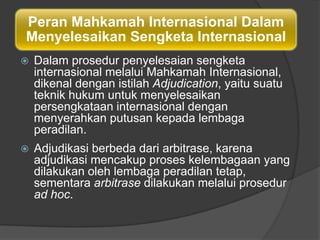 Peran Mahkamah Internasional Dalam
Menyelesaikan Sengketa Internasional
   Dalam prosedur penyelesaian sengketa
    internasional melalui Mahkamah Internasional,
    dikenal dengan istilah Adjudication, yaitu suatu
    teknik hukum untuk menyelesaikan
    persengkataan internasional dengan
    menyerahkan putusan kepada lembaga
    peradilan.
   Adjudikasi berbeda dari arbitrase, karena
    adjudikasi mencakup proses kelembagaan yang
    dilakukan oleh lembaga peradilan tetap,
    sementara arbitrase dilakukan melalui prosedur
    ad hoc.
 
