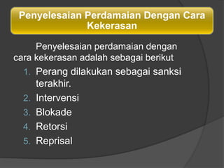 Penyelesaian Perdamaian Dengan Cara
              Kekerasan

     Penyelesaian perdamaian dengan
cara kekerasan adalah sebagai berikut
  1. Perang dilakukan sebagai sanksi
       terakhir.
  2.   Intervensi
  3.   Blokade
  4.   Retorsi
  5.   Reprisal
 