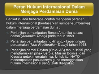 Peran Hukum Internasional Dalam
         Menjaga Perdamaian Dunia
Berikut ini ada beberapa contoh mengenai peranan
hukum internasional (berdasarkan sumber-sumbernya)
dalam menjaga perdamaian dunia :
1.   Perjanjian pemanfaatan Benua Antartika secara
     damai (Antartika Treaty) pada tahun 1959.
2.   Perjanjian pemanfaatan nuklir untuk kepentingan
     perdamaian (Non-Proliferation Treaty) tahun 1968.
3.   Perjanjian damai Dayton (Ohio- AS) tahun 1995 yang
     mengharuskan pihak Serbia, Muslim Bosnia, dan
     Kroasia untuk mematuhinya. Untuk itu, NATO
     menempatkan pasukannya guna meneggakkan
     hukum internasional yang telah disepakati
 