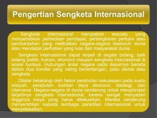 Pengertian Sengketa Internasional

     Sengketa      internasional    merupakan    sesuatu    yang
menyebabkan perbedaan pendapat, pertengkaran perkara atau
pembantahan yang melibatkan negara-negara diseluruh dunia
atau mendapat perhatian yang luas dari masyarakat dunia.
    Sengketa internasional dapat terjadi di segala bidang, baik
bidang politik, hukum, ekonomi maupun sengketa internasional di
sosial budaya. Hubungan antar negara pada dasarnya berada
dalam dua kondisi yang saling bertentangan, yaitu damai atau
sengketa
    Dilatar belakangi oleh faktor perebutan kekuasaan pada suatu
wilayah, perebutan sumber daya ekonomi, ideologi, dan
intervensi. Negara-negara di dunia cenderung untuk menghindari
terjadinya sengketa internasional, karena sangat menyadari
tingginya biaya yang harus dikeluarkan. Mereka cenderung
menyerahkan kepada lembaga peradilan internasional untuk
menyelesaikan.
 