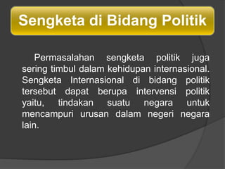 Sengketa di Bidang Politik

    Permasalahan sengketa politik juga
sering timbul dalam kehidupan internasional.
Sengketa Internasional di bidang politik
tersebut dapat berupa intervensi politik
yaitu, tindakan suatu negara untuk
mencampuri urusan dalam negeri negara
lain.
 