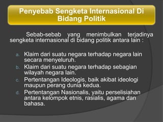 Penyebab Sengketa Internasional Di
            Bidang Politik

     Sebab-sebab yang menimbulkan terjadinya
sengketa internasional di bidang politik antara lain :

  a.   Klaim dari suatu negara terhadap negara lain
       secara menyeluruh.
  b.   Klaim dari suatu negara terhadap sebagian
       wilayah negara lain.
  c.   Pertentangan Ideologis, baik akibat ideologi
       maupun perang dunia kedua.
  d.   Pertentangan Nasionalis, yaitu perselisiahan
       antara kelompok etnis, rasialis, agama dan
       bahasa.
 
