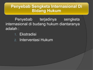 Penyebab Sengketa Internasional Di
           Bidang Hukum

      Penyebab       terjadinya  sengketa
internasional di budang hukum diantaranya
adalah :
      1. Ekstradisi
      2. Interventasi Hukum
 