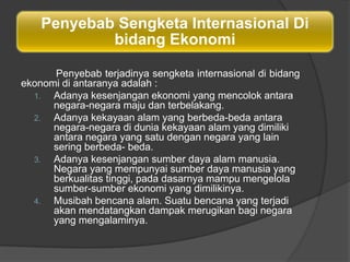 Penyebab Sengketa Internasional Di
            bidang Ekonomi

      Penyebab terjadinya sengketa internasional di bidang
ekonomi di antaranya adalah :
  1.  Adanya kesenjangan ekonomi yang mencolok antara
      negara-negara maju dan terbelakang.
  2.  Adanya kekayaan alam yang berbeda-beda antara
      negara-negara di dunia kekayaan alam yang dimiliki
      antara negara yang satu dengan negara yang lain
      sering berbeda- beda.
  3.  Adanya kesenjangan sumber daya alam manusia.
      Negara yang mempunyai sumber daya manusia yang
      berkualitas tinggi, pada dasarnya mampu mengelola
      sumber-sumber ekonomi yang dimilikinya.
  4.  Musibah bencana alam. Suatu bencana yang terjadi
      akan mendatangkan dampak merugikan bagi negara
      yang mengalaminya.
 