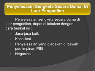 Penyelesaian Sengketa Secara Damai Di
           Luar Pengadilan
      Penyelesaian sengketa secara dama di
luar pengadilan, dapat di lakukan dengan
cara berikut ini :
   1. Jasa-jasa baik
   2. Konsiliasi
   3. Penyelesaian yang diadakan di bawah
      pemimpinan PBB
   4. Negosiasi
 