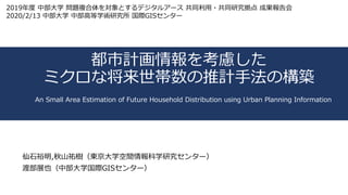 都市計画情報を考慮した
ミクロな将来世帯数の推計⼿法の構築
仙⽯裕明,秋⼭祐樹（東京⼤学空間情報科学研究センター）
渡部展也（中部⼤学国際GISセンター）
An Small Area Estimation of Future Household Distribution using Urban Planning Information
2019年度 中部⼤学 問題複合体を対象とするデジタルアース 共同利⽤・共同研究拠点 成果報告会
2020/2/13 中部⼤学 中部⾼等学術研究所 国際GISセンター
 