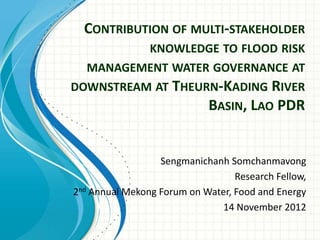 CONTRIBUTION OF MULTI-STAKEHOLDER
KNOWLEDGE TO FLOOD RISK
MANAGEMENT WATER GOVERNANCE AT
DOWNSTREAM AT THEURN-KADING RIVER
BASIN, LAO PDR
Sengmanichanh Somchanmavong
Research Fellow,
2nd Annual Mekong Forum on Water, Food and Energy
14 November 2012
 