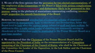 5. We are of the firm opinion that the provision for two elected representatives, of
the employees of the Corporation on the Board is filled with serious complications.
The acrimony (bitterness or ill feeling) and disharmony likely to be generated by this
process, owing to the plethora of associations representing conflicting interests
might jeopardise the smooth functioning of the Board.
However, we recommend introduction of a separate scheme of employees'
participation in management, both in Akashvani and Doordarshan, below the
Board level to look after the various issues related to staff and their welfare. In
addition to this, a trade union leader of standing not necessarily serving in
Akashvani or Doordarshan could be nominated to the Prasar Bharati Board as a
part-time member.
6. We recommend that the Chairman of the Prasar Bharati Board shall be
appointed by the President of India on the recommendation of a Committee
consisting of the Chairman of the Council of States, who shall be the Chairman of
the Committee the Leader of the Opposition, in the Lok Sabha; and the Chairman
of the Press Council.
 