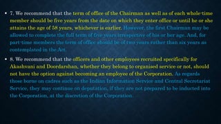  7. We recommend that the term of office of the Chairman as well as of each whole-time
member should be five years from the date on which they enter office or until he or she
attains the age of 58 years, whichever is earlier. However, the first Chairman may be
allowed to complete the full term of five years irrespective of his or her age. And, for
part-time members the term of office should be of two years rather than six years as
contemplated in the Act.
 8. We recommend that the officers and other employees recruited specifically for
Akashvani and Doordarshan, whether they belong to organised service or not, should
not have the option against becoming an employee of the Corporation. As regards
those borne on cadres such as the Indian Information Service and Central Secretariat
Service, they may continue on deputation, if they are not prepared to be inducted into
the Corporation, at the discretion of the Corporation.
 
