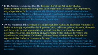  9. The Group recommends that the Section 13(1) of the Act under which a
Parliamentary Committee is required to be constituted to 'oversee' the Corporation,
may dispensed with. In our opinion, the Standing Committee on Communication,
looking after the Ministry of Information and Broadcasting and also the Consultative
Committee attached to the Ministry of Information and Broadcasting, can perform the
roles assigned to the said Parliamentary Committee.
 10. We recommend the setting up of an independent Radio and Television Authority of
India, as strongly enjoined by the Supreme Court, to license private channels, domestic
and foreign, to impose appropriate terms and conditions on these licensees in
accordance with the Broadcasting and Advertising Codes and also to receive and
adjudicate on complaints of violation of these Codes, received from the public or
representative bodies or consumers' forums. These 'complaints' functions of the
Authority will also cover the channels run by Prasar Bharati. This Authority will also
serve as the regulatory mechanism for private radio and television stations/ channels.
As such, the establishment of a Broadcasting Council under Section 14 is not considered
necessary.
 