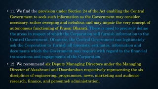 • 11. We find the provision under Section 24 of the Act enabling the Central
Government to seek such information as the Government may consider
necessary, rather sweeping and nebulous and may impair the very concept of
autonomous functioning of Prasar Bharati. There is need to precisely define
the areas in respect of which the Corporation will furnish information to the
Central Government. Of course, the Central Government can legitimately
ask the Corporation to furnish all forecasts, estimates, information and
documents which the Government may require with regard to the financial
transactions and engagements of the Corporation.
• 12. We recommend six Deputy Managing Directors under the Managing
Director of Akashvani and Doordarshan respectively representing the six
disciplines of engineering, programmes, news, marketing and audience
research, finance, and personnel/ administration.
 