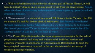  16. While self-sufficiency should be the ultimate goal of Prasar Bharati, it will
have to initially depend on an annual grant-in-aid from the Government. As and
when the share of advertising and commercial revenue goes up, grant-in-aid will
gradually diminish.
 17. We recommend the revival of an annual BR Licence fee for TV sets - Rs. 500
on a colour TV and Rs. 200 on black & White sets. The fee could he collected
through commercial banks. Alternatively, if a one-time BRL fee to be levied at
the time of purchase of TV set is found acceptable, we recommend a fee of Rs.
1000 for colour TV and Rs. 500 for black & white.
 18. The Prasar Bharati should evolve more aggressive strategies for the sale of
programme material including archival material, facilities, services and
expertise available in abundance in Akashvani and Doordarshan to meet the
heavy capital investment required in the next decade to take advantage of
technological opportunities.
 