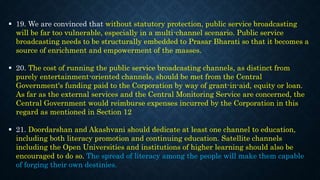  19. We are convinced that without statutory protection, public service broadcasting
will be far too vulnerable, especially in a multi-channel scenario. Public service
broadcasting needs to be structurally embedded to Prasar Bharati so that it becomes a
source of enrichment and empowerment of the masses.
 20. The cost of running the public service broadcasting channels, as distinct from
purely entertainment-oriented channels, should be met from the Central
Government's funding paid to the Corporation by way of grant-in-aid, equity or loan.
As far as the external services and the Central Monitoring Service are concerned, the
Central Government would reimburse expenses incurred by the Corporation in this
regard as mentioned in Section 12
 21. Doordarshan and Akashvani should dedicate at least one channel to education,
including both literacy promotion and continuing education. Satellite channels
including the Open Universities and institutions of higher learning should also be
encouraged to do so. The spread of literacy among the people will make them capable
of forging their own destinies.
 