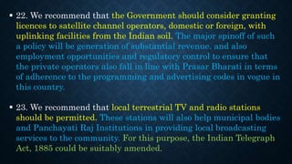  22. We recommend that the Government should consider granting
licences to satellite channel operators, domestic or foreign, with
uplinking facilities from the Indian soil. The major spinoff of such
a policy will be generation of substantial revenue. and also
employment opportunities and regulatory control to ensure that
the private operators also fall in line with Prasar Bharati in terms
of adherence to the programming and advertising codes in vogue in
this country.
 23. We recommend that local terrestrial TV and radio stations
should be permitted. These stations will also help municipal bodies
and Panchayati Raj Institutions in providing local broadcasting
services to the community. For this purpose, the Indian Telegraph
Act, 1885 could be suitably amended.
 