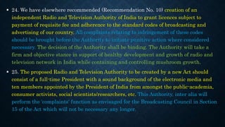  24. We have elsewhere recommended (Recommendation No. 10) creation of an
independent Radio and Television Authority of India to grant licences subject to
payment of requisite fee and adherence to the standard codes of broadcasting and
advertising of our country. All complaints relating to infringement of these codes
should be brought before the Authority to initiate punitive action where considered
necessary. The decision of the Authority shall be binding. The Authority will take a
firm and objective stance in support of healthy development and growth of radio and
television network in India while containing and controlling mushroom growth.
 25. The proposed Radio and Television Authority to be created by a new Act should
consist of a full-time President with a sound background of the electronic media and
ten members appointed by the President of India from amongst the public-academia,
consumer activists, social scientists/researchers, etc. This Authority, inter alia will
perform the 'complaints' function as envisaged for the Broadcasting Council in Section
15 of the Act which will not be necessary any longer.
 