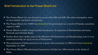  The Prasar Bharti Act was framed in an era when DD and AIR, like other monopolies, were
at once market regulators and players.
 The Prasar Bharti Act (1990) was formed by the government as a result of Chanda committee
report in 1996.
 Prasar Bharti is India’s largest public broadcaster. It comprises of Doordarshan television
Network and All India Radio.
 Earlier there were media units of the Ministry Of Information and Broadcasting, now it is an
autonomous body set up by an act of Parliament.
 The parilament of India passed an act to grant this autonomy in 1990 but it was inacted on
September 15, 1997.
 The Prasar Bharti (Broadcasting Corporation of India) Act 1990 extends to the whole of
India.
Brief Introduction to the Prasar Bharti Act
 