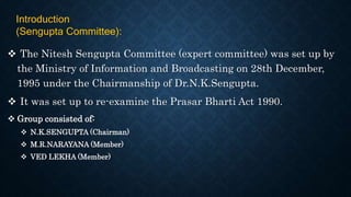  The Nitesh Sengupta Committee (expert committee) was set up by
the Ministry of Information and Broadcasting on 28th December,
1995 under the Chairmanship of Dr.N.K.Sengupta.
 It was set up to re-examine the Prasar Bharti Act 1990.
 Group consisted of:
 N.K.SENGUPTA (Chairman)
 M.R.NARAYANA (Member)
 VED LEKHA (Member)
Introduction
(Sengupta Committee):
 