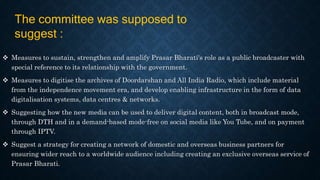  Measures to sustain, strengthen and amplify Prasar Bharati's role as a public broadcaster with
special reference to its relationship with the government.
 Measures to digitise the archives of Doordarshan and All India Radio, which include material
from the independence movement era, and develop enabling infrastructure in the form of data
digitalisation systems, data centres & networks.
 Suggesting how the new media can be used to deliver digital content, both in broadcast mode,
through DTH and in a demand-based mode-free on social media like You Tube, and on payment
through IPTV.
 Suggest a strategy for creating a network of domestic and overseas business partners for
ensuring wider reach to a worldwide audience including creating an exclusive overseas service of
Prasar Bharati.
The committee was supposed to
suggest :
 