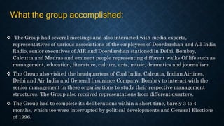  The Group had several meetings and also interacted with media experts,
representatives of various associations of the employees of Doordarshan and All India
Radio, senior executives of AIR and Doordarshan stationed in Delhi, Bombay,
Calcutta and Madras and eminent people representing different walks Of life such as
management, education, literature, culture, arts, music, dramatics and journalism.
 The Group also visited the headquarters of Coal India, Calcutta, Indian Airlines,
Delhi and Air India and General Insurance Company, Bombay to interact with the
senior management in these organisations to study their respective management
structures. The Group also received representations from different quarters.
 The Group had to complete its deliberations within a short time, barely 3 to 4
months, which too were interrupted by political developments and General Elections
of 1996.
What the group accomplished:
 
