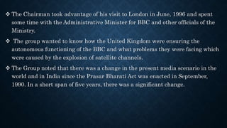  The Chairman took advantage of his visit to London in June, 1996 and spent
some time with the Administrative Minister for BBC and other officials of the
Ministry.
 The group wanted to know how the United Kingdom were ensuring the
autonomous functioning of the BBC and what problems they were facing which
were caused by the explosion of satellite channels.
 The Group noted that there was a change in the present media scenario in the
world and in India since the Prasar Bharati Act was enacted in September,
1990. In a short span of five years, there was a significant change.
 