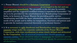  1. Prasar Bharati should be a Statutory Corporation (public enterprises brought
into existence by a Special Act of the Parliament) as envisaged in the Act and can
start operating immediately. The preamble to the Act may be suitably
amplified and the suggested modified version is reproduced hereunder:- "An
Act is to be provided for the establishment of a Broadcasting Corporation of
India, to be known as Prasar Bharati for providing public service
broadcasting and fulfil the basic information, education and entertainment
needs of the people and to define its composition, functions and powers and
to provide for matters connected therewith or incidental thereto."
 2. It is necessary to split Akashvani and Doordarshan into two completely
separate wings under the corporate umbrella of the Prasar Bharati
Corporation, with close coordination in areas clearly defined and delineated
by the Corporation. For all practical purposes they should operate as
separate entities. Steps should be taken to demarcate the hardware and the
assets between Akashvani and Doordarshan and, divide the personnel across
all disciplines.
 