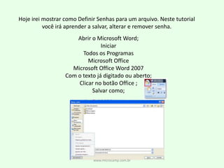 Hoje irei mostrar como Definir Senhas para um arquivo. Neste tutorial você irá aprender a salvar, alterar e remover senha.Abrir o Microsoft Word;IniciarTodos os ProgramasMicrosoft OfficeMicrosoft Office Word 2007Com o texto já digitado ou aberto;Clicar no botão Office ;Salvar como;www.microcamp.com.br