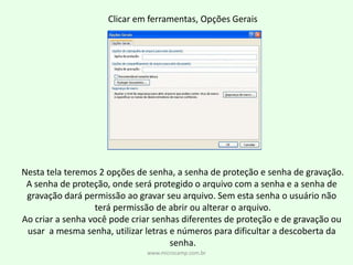 Clicar em ferramentas, Opções GeraisNesta tela teremos 2 opções de senha, a senha de proteção e senha de gravação.A senha de proteção, onde será protegido o arquivo com a senha e a senha de gravação dará permissão ao gravar seu arquivo. Sem esta senha o usuário não terá permissão de abrir ou alterar o arquivo.Ao criar a senha você pode criar senhas diferentes de proteção e de gravação ou usar  a mesma senha, utilizar letras e números para dificultar a descoberta da senha.www.microcamp.com.br