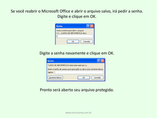 Se você reabrir o Microsoft Office e abrir o arquivo salvo, irá pedir a senha.Digite e clique em OK.Digite a senha novamente e clique em OK.Pronto será aberto seu arquivo protegido.www.microcamp.com.br